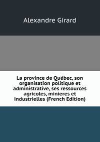 La province de Quebec, son organisation politique et administrative, ses ressources agricoles, minieres et industrielles (French Edition)