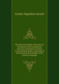 The French Student's Manual, Or Colloquial and Grammatical Exercises Intended to Impart to the Student Both a Theoretical and Practical Knowledge of the French Language