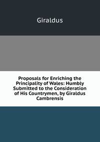 Proposals for Enriching the Principality of Wales: Humbly Submitted to the Consideration of His Countrymen, by Giraldus Cambrensis
