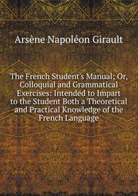The French Student's Manual; Or, Colloquial and Grammatical Exercises: Intended to Impart to the Student Both a Theoretical and Practical Knowledge of the French Language