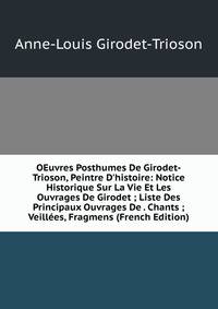 OEuvres Posthumes De Girodet-Trioson, Peintre D'histoire: Notice Historique Sur La Vie Et Les Ouvrages De Girodet ; Liste Des Principaux Ouvrages De . Chants ; Veill?es, Fragmens (French Edition)