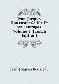 Jean-Jacques Rousseau: Sa Vie Et Ses Ouvrages, Volume 1 (French Edition)