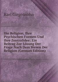 Die Religion, Ihre Psychischen Formen Und Ihre Zentralidee: Ein Beitrag Zur Losung Der Frage Nach Dem Wesen Der Religion (German Edition)