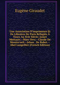 Une Association D'imprimeurs Et De Libraires De Paris R?fugi?s ? Tours Au Xvie Si?cle: Jamet Mettayer.--Marc Orry.--Claude De Montre'oeil.--Jehan . De Robet.--Abel Langellier (French Edition)