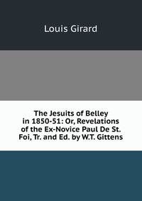 The Jesuits of Belley in 1850-51: Or, Revelations of the Ex-Novice Paul De St. Foi, Tr. and Ed. by W.T. Gittens
