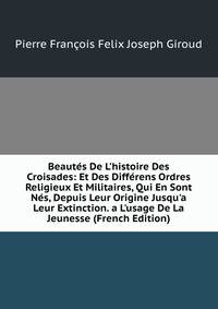 Beaut?s De L'histoire Des Croisades: Et Des Diff?rens Ordres Religieux Et Militaires, Qui En Sont N?s, Depuis Leur Origine Jusqu'a Leur Extinction. a L'usage De La Jeunesse (French Edition)