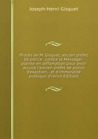 Proc?s de M. Gisquet, ancien pr?fet de police . contre le Messager: plainte en diffamation pour avoir accus? l'ancien pr?fet de police d'exaction, . et d'immoralit? publique (French Edition)