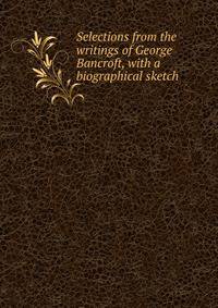 Selections from the writings of George Bancroft, with a biographical sketch
