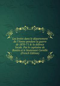 Les lev?es dans le d?partement de l'Yonne pendant la guerre de 1870-71 &amp; la d?fence locale. Par le capitaine de Bontin et le lieutenant Cornille (French Edition)