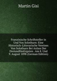 Franzosische Schriftsteller in Und Von Solothurn: Eine Historisch-Litterarische Vereines Von Solothurn Bei Anlass Der Dreiundfunfzigsten . Am 8. Und 9. August 1898 (German Edition)