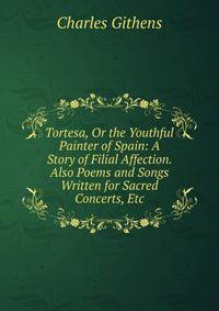 Tortesa, Or the Youthful Painter of Spain: A Story of Filial Affection. Also Poems and Songs Written for Sacred Concerts, Etc