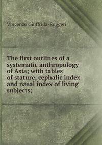 The first outlines of a systematic anthropology of Asia; with tables of stature, cephalic index and nasal index of living subjects;