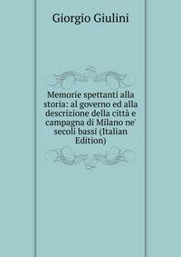 Memorie spettanti alla storia: al governo ed alla descrizione della citt? e campagna di Milano ne' secoli bassi (Italian Edition)