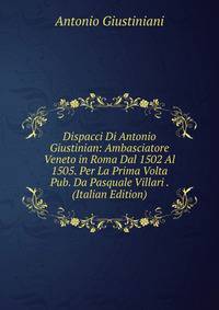 Dispacci Di Antonio Giustinian: Ambasciatore Veneto in Roma Dal 1502 Al 1505. Per La Prima Volta Pub. Da Pasquale Villari . (Italian Edition)