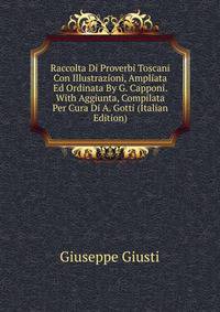 Raccolta Di Proverbi Toscani Con Illustrazioni, Ampliata Ed Ordinata By G. Capponi. With Aggiunta, Compilata Per Cura Di A. Gotti (Italian Edition)