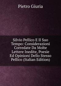 Silvio Pellico E Il Suo Tempo: Considerazioni Corredate Da Molte Lettere Inedite, Poesie Ed Opinioni Dello Stesso Pellico (Italian Edition)