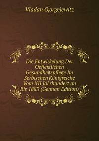 Die Entwickelung Der Oeffentlichen Gesundheitspflege Im Serbischen Konigreiche Vom XII Jahrhundert an Bis 1883 (German Edition)