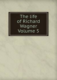 The life of Richard Wagner Volume 5