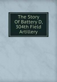 The Story Of Battery D, 304th Field Artillery