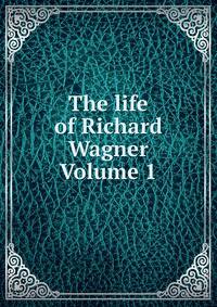 The life of Richard Wagner Volume 1