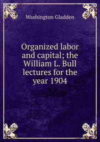 Organized labor and capital; the William L. Bull lectures for the year 1904