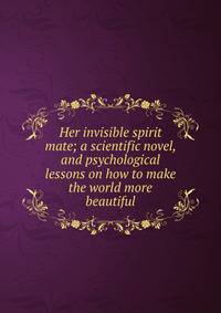 Her invisible spirit mate; a scientific novel, and psychological lessons on how to make the world more beautiful