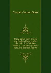 Stray leaves from Scotch and English history: with the Life of Sir William Wallace : Scotland's patriot, hero, and political martyr
