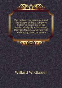 The capture, the prison pen, and the escape: giving a complete history of prison life in the South, principally at Richmond, Danville, Macon, . Andersonville . embracing, also, the advent