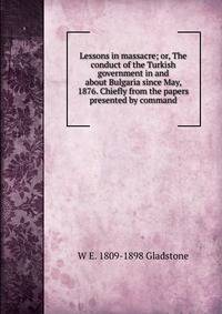 Lessons in massacre; or, The conduct of the Turkish government in and about Bulgaria since May, 1876. Chiefly from the papers presented by command