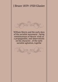 William Morris and the early days of the socialist movement ; being reminiscences of Morris' work as a propagandist, and observations on his character . of the early socialist agitation, togethe
