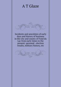 Incidents and anecdotes of early days and history of business in the city and county of Fond du Lac from early times to the present: personal . election results, military history, etc.