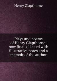 Plays and poems of Henry Glapthorne: now first collected with illustrative notes and a memoir of the author
