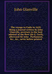The voyage to Cadiz in 1625. Being a journal written by John Glanville, secretary to the lord admiral of the fleet (Sir E. Cecil), afterward Sir John . Parliament, &amp;c., &amp;c., never before printed