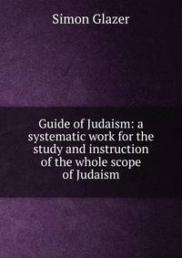 Guide of Judaism: a systematic work for the study and instruction of the whole scope of Judaism
