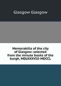 Memorabilia of the city of Glasgow: selected from the minute books of the burgh, MDLXXXVIII-MDCCL