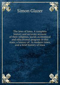 The Jews of Iowa. A complete history and accurate account of their religious, social, economical and educational progress in this state; a history of . in modern times, and a brief history of Iowa