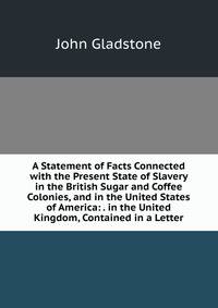 A Statement of Facts Connected with the Present State of Slavery in the British Sugar and Coffee Colonies, and in the United States of America: . in the United Kingdom, Contained in a Letter