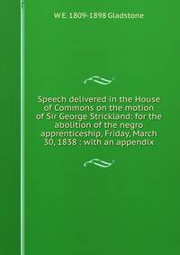 Speech delivered in the House of Commons on the motion of Sir George Strickland: for the abolition of the negro apprenticeship, Friday, March 30, 1838 : with an appendix