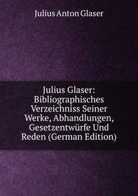 Julius Glaser: Bibliographisches Verzeichniss Seiner Werke, Abhandlungen, Gesetzentwurfe Und Reden (German Edition)