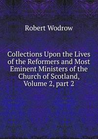 Collections Upon the Lives of the Reformers and Most Eminent Ministers of the Church of Scotland, Volume 2, part 2