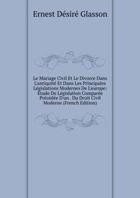 Le Mariage Civil Et Le Divorce Dans L'antiquit? Et Dans Les Principales L?gislations Modernes De L'europe: ?tude De L?gislation Compar?e Pr?c?d?e D'un . Du Droit Civil Moderne (French Edition)