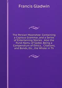 The Persian Moonshee: Containing a Copious Grammar, and a Series of Entertaining Stories : Also the Pund-Namu of Sadee, Being a Compendium of Ethics, . Citations, and Bonds, Etc., the Whole in Th