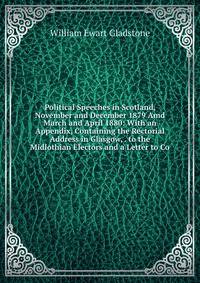 Political Speeches in Scotland, November and December 1879 Amd March and April 1880: With an Appendix, Containing the Rectorial Address in Glasgow, . to the Midlothian Electors and a Letter to Co