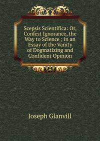 Scepsis Scientifica: Or, Confest Ignorance, the Way to Science ; in an Essay of the Vanity of Dogmatizing and Confident Opinion