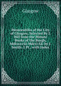 Memorabilia of the City of Glasgow, Selected By J. Hill from the Minute Books of the Burgh, Mdlxxxviii-Mdccl Ed. by J. Smith. 2 Pt., with Index.