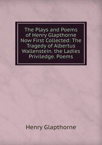 The Plays and Poems of Henry Glapthorne Now First Collected: The Tragedy of Albertus Wallenstein. the Ladies Priviledge. Poems