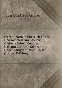 Introduzione A'libri Dell'antico E Nuovo Testemento Per G.B. Glaire .: Prima Versione Italiana Con Uno Schizzo D'archeologia Biblica E Note . (Italian Edition)