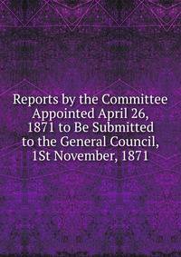 Reports by the Committee Appointed April 26, 1871 to Be Submitted to the General Council, 1St November, 1871