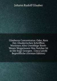Glauberus Concentratus: Oder, Kern Der. Glauberischen Schrifften Worinnen Alles Unnothige Streit-Wesen Weggelassen Was Nutzbar Ist in Die Enge Gezogen . Cinca Leicht Begreiffliche (German Edition)