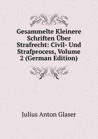 Gesammelte Kleinere Schriften ?ber Strafrecht: Civil- Und Strafprocess, Volume 2 (German Edition)